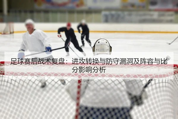 足球赛后战术复盘：进攻转换与防守漏洞及阵容与比分影响分析